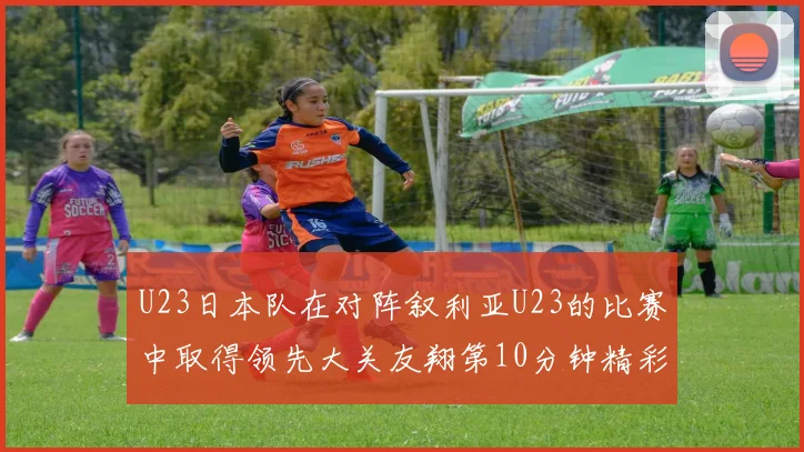 U23日本队在对阵叙利亚U23的比赛中取得领先大关友翔第10分钟精彩进球