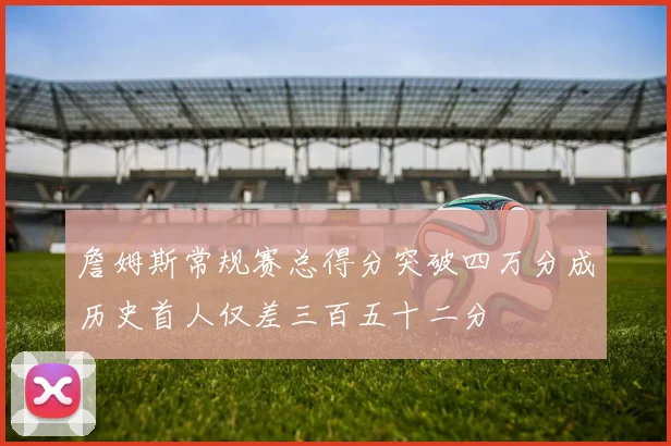 詹姆斯常规赛总得分突破四万分成历史首人仅差三百五十二分