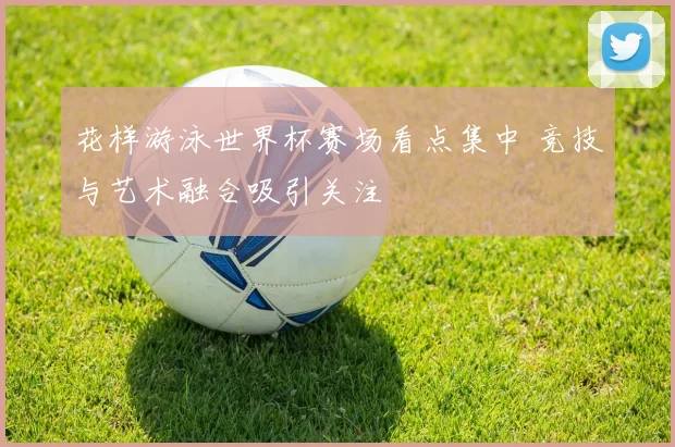 花样游泳世界杯赛场看点集中 竞技与艺术融合吸引关注