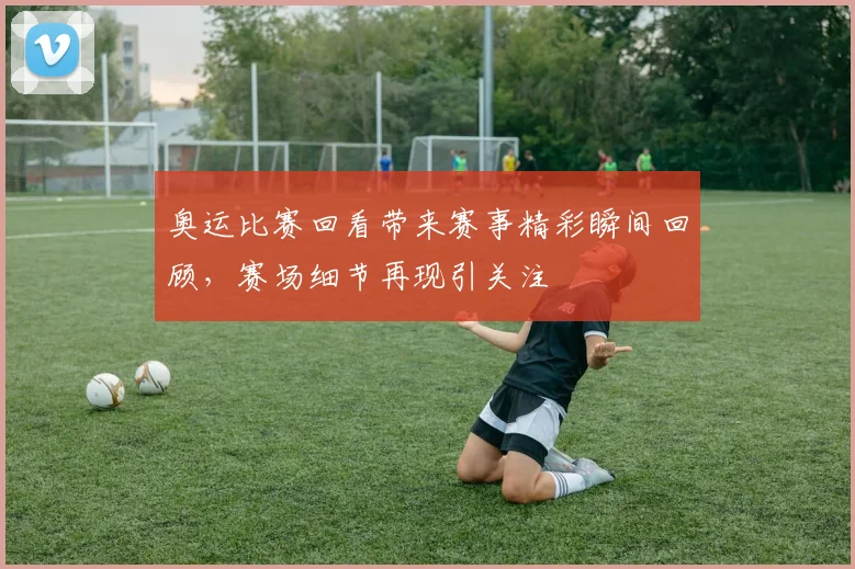 奥运比赛回看带来赛事精彩瞬间回顾，赛场细节再现引关注