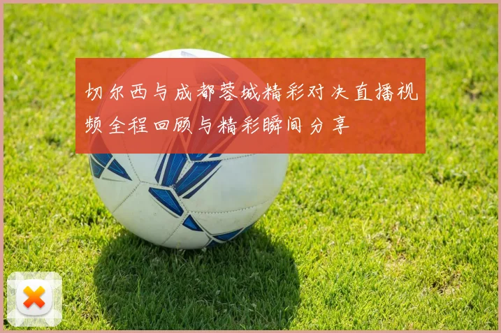 切尔西与成都蓉城精彩对决直播视频全程回顾与精彩瞬间分享
