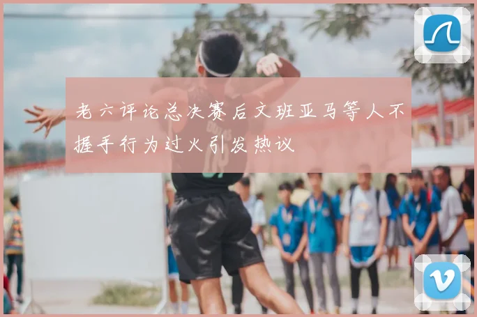 老六评论总决赛后文班亚马等人不握手行为过火引发热议