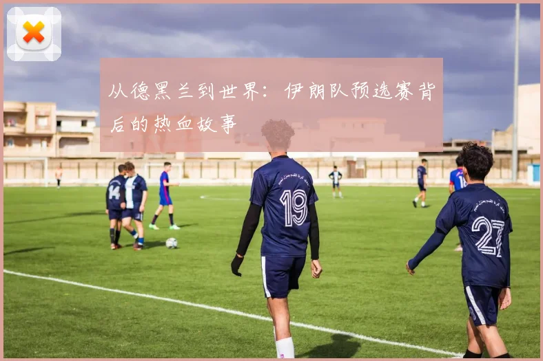 从德黑兰到世界:伊朗队预选赛背后的热血故事