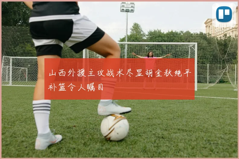 山西外援主攻战术尽显胡金秋绝平补篮令人瞩目