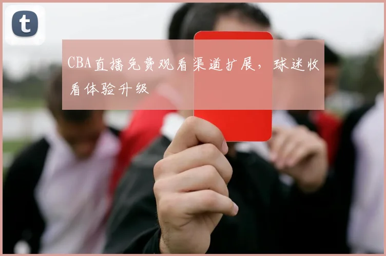 CBA直播免费观看渠道扩展,球迷收看体验升级