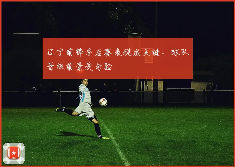 辽宁前锋季后赛表现成关键，球队晋级前景受考验