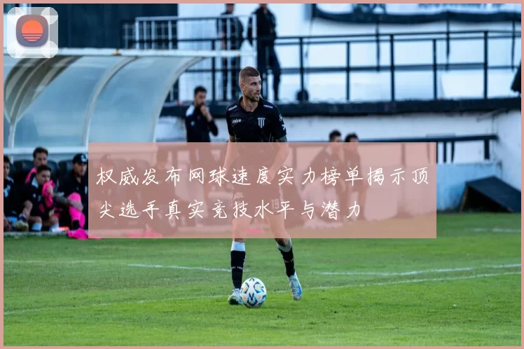 权威发布网球速度实力榜单揭示顶尖选手真实竞技水平与潜力