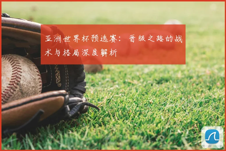 亚洲世界杯预选赛：晋级之路的战术与格局深度解析