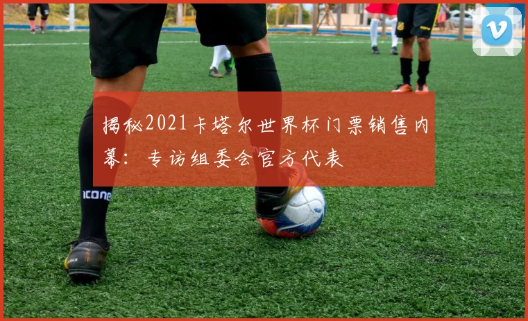 揭秘2021卡塔尔世界杯门票销售内幕:专访组委会官方代表