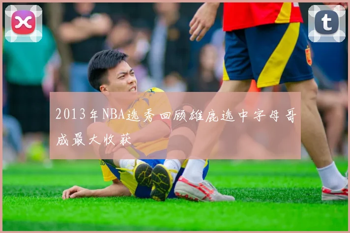 2013年NBA选秀回顾雄鹿选中字母哥成最大收获