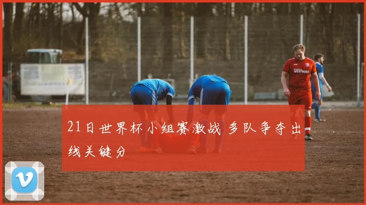 21日世界杯小组赛激战 多队争夺出线关键分