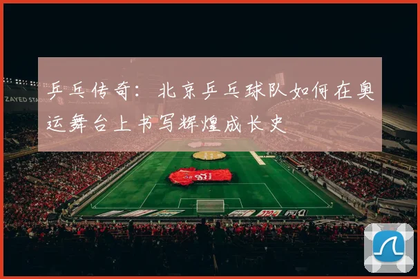 乒乓传奇：北京乒乓球队如何在奥运舞台上书写辉煌成长史
