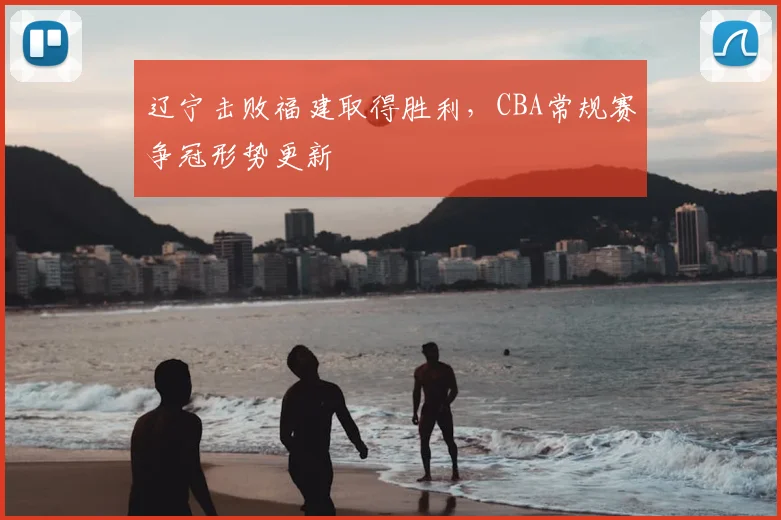 辽宁击败福建取得胜利，CBA常规赛争冠形势更新