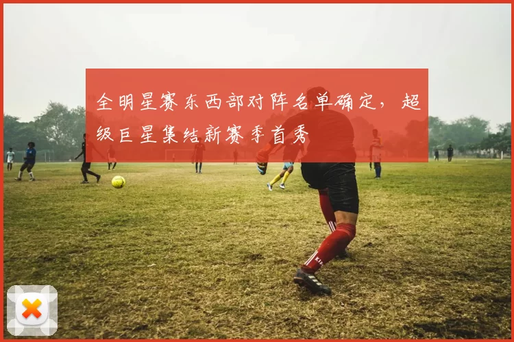 全明星赛东西部对阵名单确定，超级巨星集结新赛季首秀