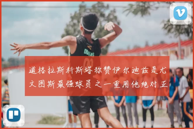 道格拉斯科斯塔称赞伊尔迪兹是尤文图斯最强球员之一重用他绝对正确