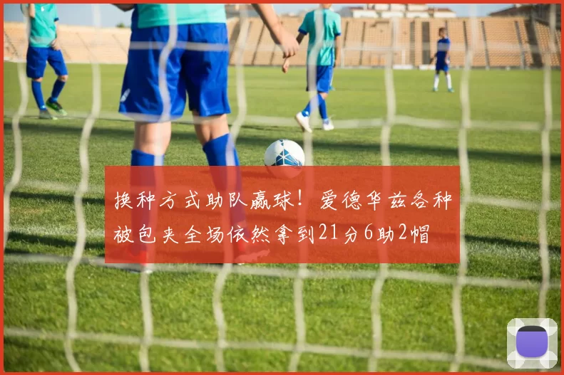 换种方式助队赢球！爱德华兹各种被包夹全场依然拿到21分6助2帽