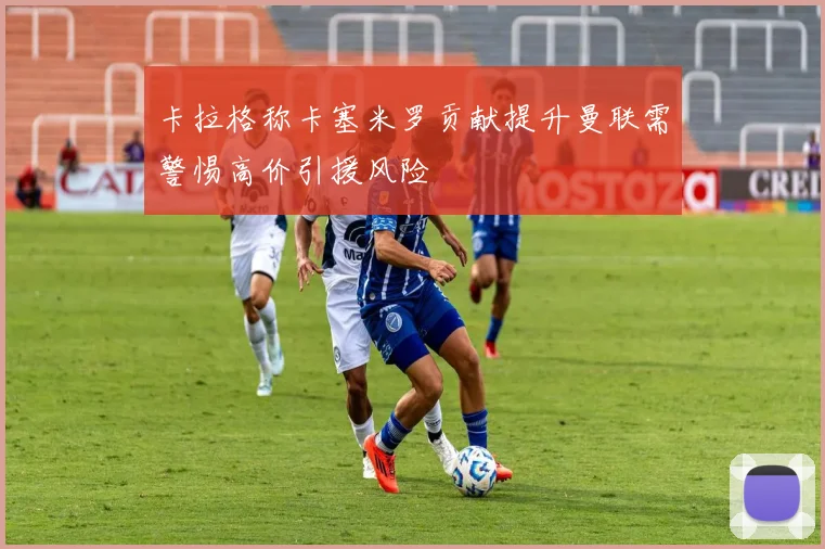 卡拉格称卡塞米罗贡献提升曼联需警惕高价引援风险