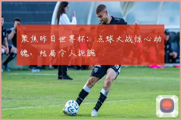聚焦昨日世界杯:点球大战惊心动魄,结局令人扼腕