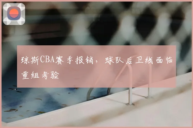 琼斯CBA赛季报销,球队后卫线面临重组考验