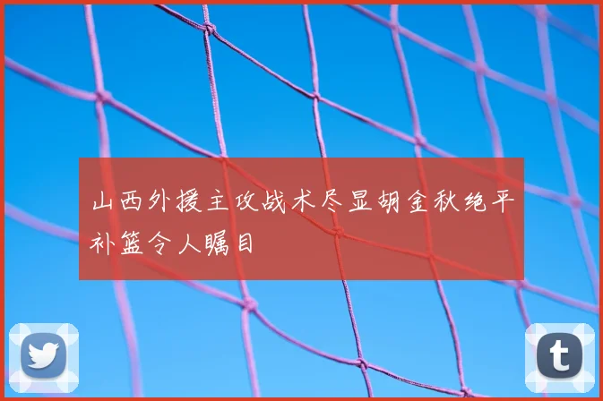 山西外援主攻战术尽显胡金秋绝平补篮令人瞩目