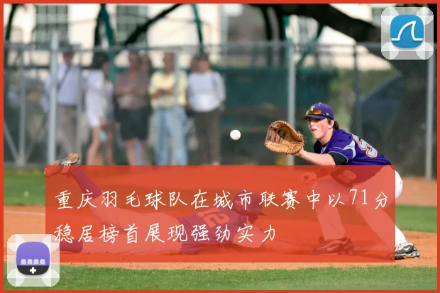 重庆羽毛球队在城市联赛中以71分稳居榜首展现强劲实力