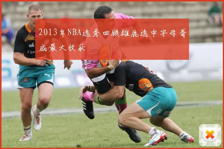 2013年NBA选秀回顾雄鹿选中字母哥成最大收获