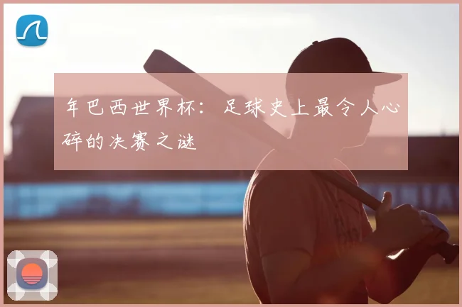 年巴西世界杯：足球史上最令人心碎的决赛之谜