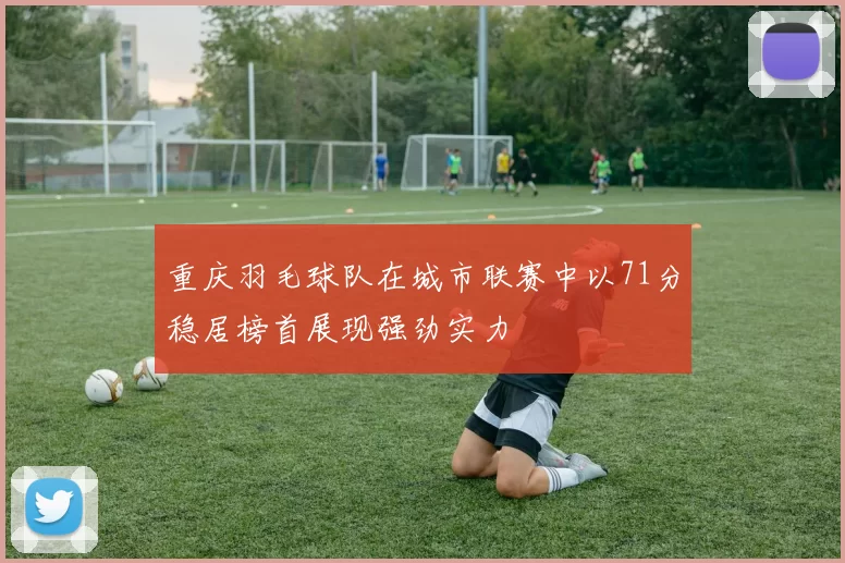 重庆羽毛球队在城市联赛中以71分稳居榜首展现强劲实力