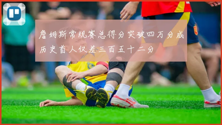 詹姆斯常规赛总得分突破四万分成历史首人仅差三百五十二分