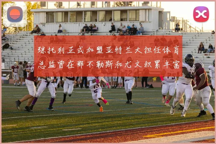 琼托利正式加盟亚特兰大担任体育总监曾在那不勒斯和尤文积累丰富经验