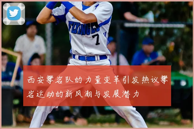 西安攀岩队的力量变革引发热议攀岩运动的新风潮与发展潜力