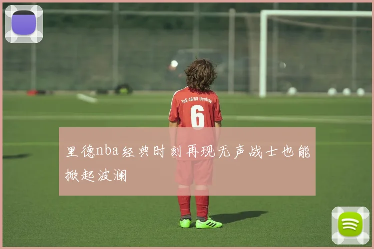 里德nba经典时刻再现无声战士也能掀起波澜