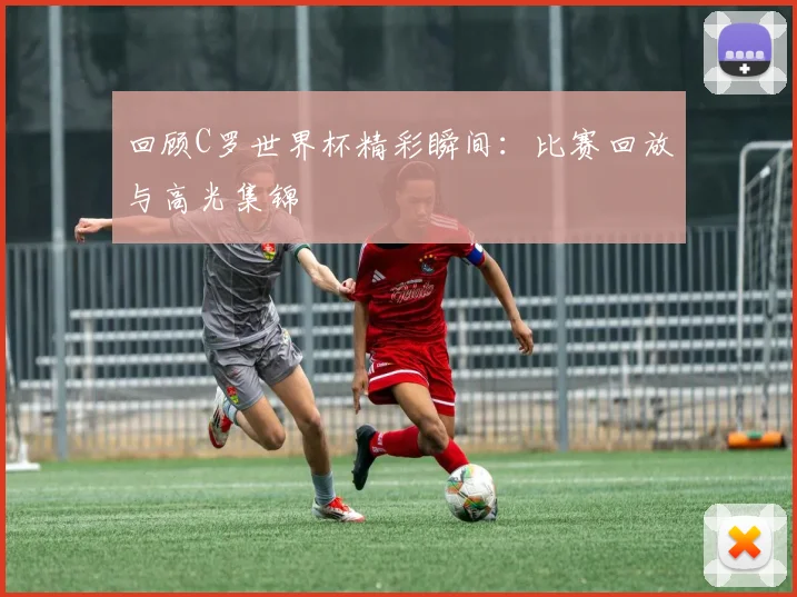 回顾C罗世界杯精彩瞬间:比赛回放与高光集锦