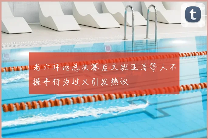 老六评论总决赛后文班亚马等人不握手行为过火引发热议