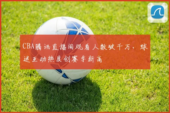 CBA腾讯直播间观看人数破千万，球迷互动热度创赛季新高
