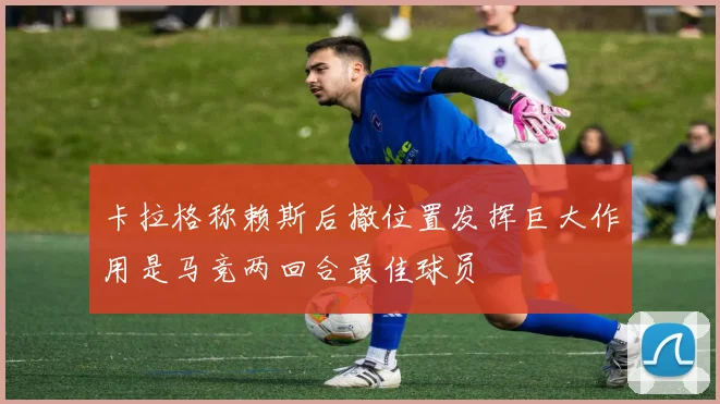 卡拉格称赖斯后撤位置发挥巨大作用是马竞两回合最佳球员