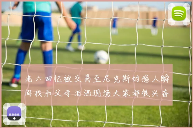 老六回忆被交易至尼克斯的感人瞬间我和父母泪洒现场大家都很兴奋