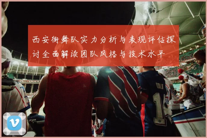 西安街舞队实力分析与表现评估探讨全面解读团队风格与技术水平