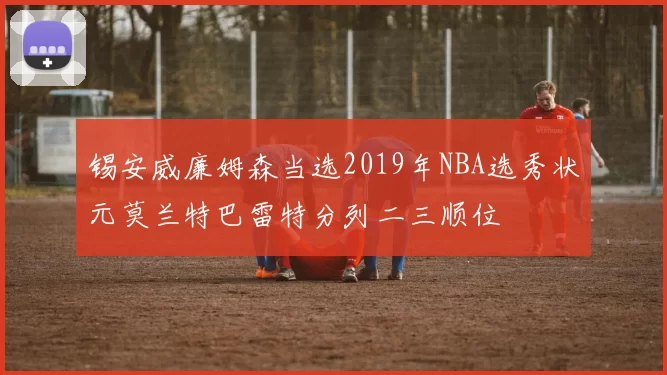 锡安威廉姆森当选2019年NBA选秀状元莫兰特巴雷特分列二三顺位