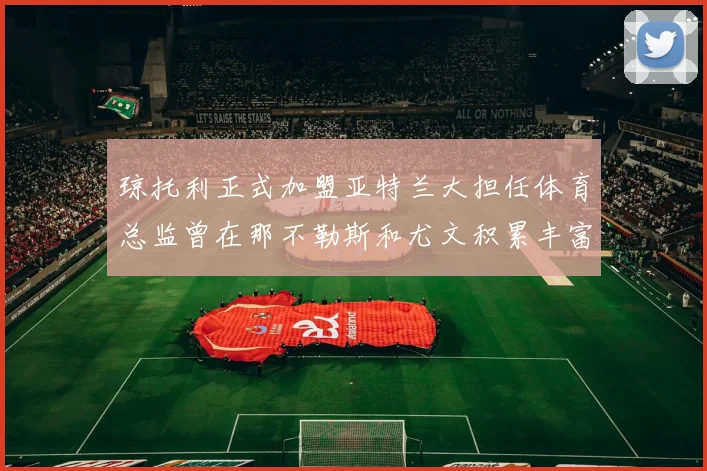 琼托利正式加盟亚特兰大担任体育总监曾在那不勒斯和尤文积累丰富经验