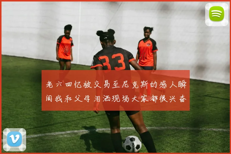 老六回忆被交易至尼克斯的感人瞬间我和父母泪洒现场大家都很兴奋
