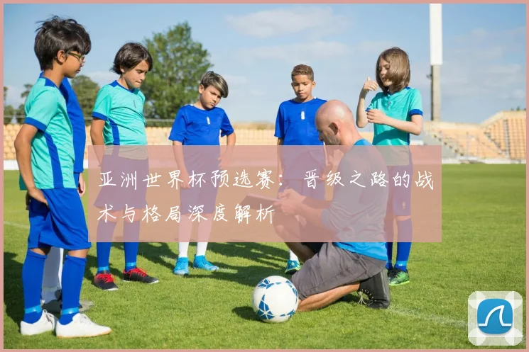 亚洲世界杯预选赛：晋级之路的战术与格局深度解析
