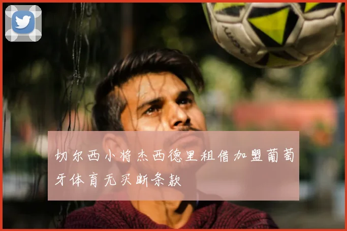 切尔西小将杰西德里租借加盟葡萄牙体育无买断条款