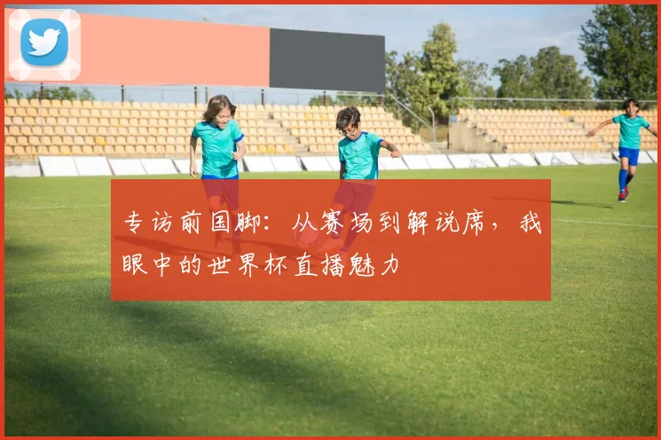 专访前国脚：从赛场到解说席，我眼中的世界杯直播魅力