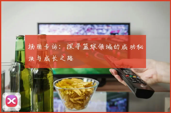 杨丽专访：探寻篮球领域的成功秘诀与成长之路