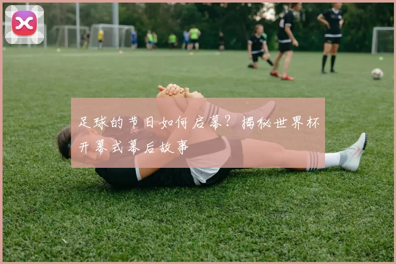 足球的节日如何启幕？揭秘世界杯开幕式幕后故事