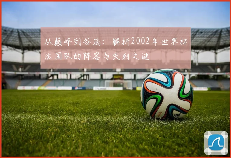 从巅峰到谷底：解析2002年世界杯法国队的阵容与失利之谜