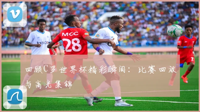 回顾C罗世界杯精彩瞬间:比赛回放与高光集锦