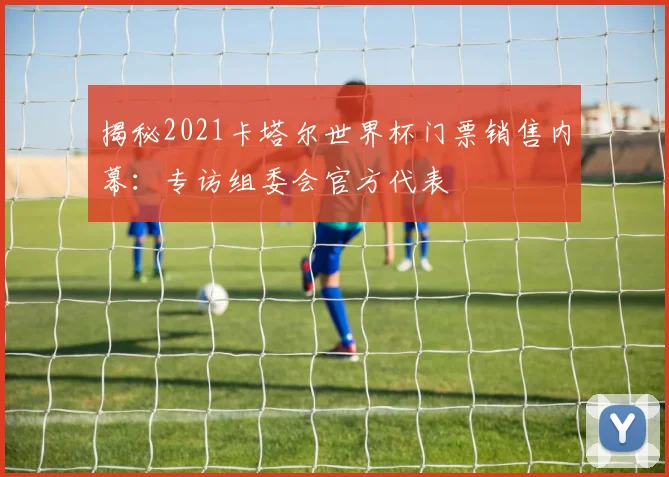 揭秘2021卡塔尔世界杯门票销售内幕:专访组委会官方代表