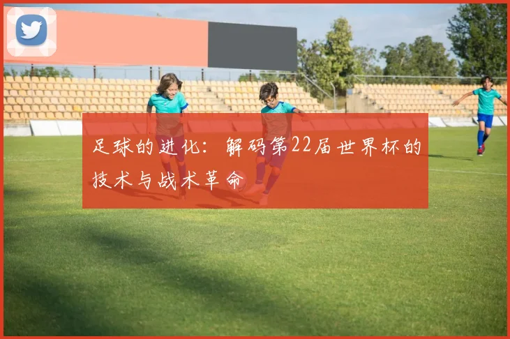 足球的进化：解码第22届世界杯的技术与战术革命